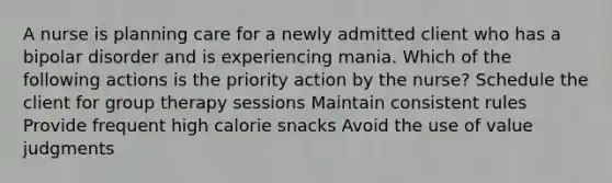 A nurse is planning care for a newly admitted client who has a bipolar disorder and is experiencing mania. Which of the following actions is the priority action by the nurse? Schedule the client for group therapy sessions Maintain consistent rules Provide frequent high calorie snacks Avoid the use of value judgments