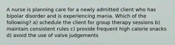 A nurse is planning care for a newly admitted client who has bipolar disorder and is experiencing mania. Which of the following? a) schedule the client for group therapy sessions b) maintain consistent rules c) provide frequent high calorie snacks d) avoid the use of valve judgements