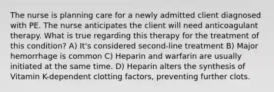 The nurse is planning care for a newly admitted client diagnosed with PE. The nurse anticipates the client will need anticoagulant therapy. What is true regarding this therapy for the treatment of this condition? A) It's considered second-line treatment B) Major hemorrhage is common C) Heparin and warfarin are usually initiated at the same time. D) Heparin alters the synthesis of Vitamin K-dependent clotting factors, preventing further clots.