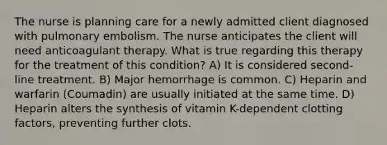 The nurse is planning care for a newly admitted client diagnosed with pulmonary embolism. The nurse anticipates the client will need anticoagulant therapy. What is true regarding this therapy for the treatment of this condition? A) It is considered second-line treatment. B) Major hemorrhage is common. C) Heparin and warfarin (Coumadin) are usually initiated at the same time. D) Heparin alters the synthesis of vitamin K-dependent clotting factors, preventing further clots.