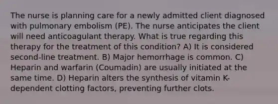 The nurse is planning care for a newly admitted client diagnosed with pulmonary embolism (PE). The nurse anticipates the client will need anticoagulant therapy. What is true regarding this therapy for the treatment of this condition? A) It is considered second-line treatment. B) Major hemorrhage is common. C) Heparin and warfarin (Coumadin) are usually initiated at the same time. D) Heparin alters the synthesis of vitamin K-dependent clotting factors, preventing further clots.