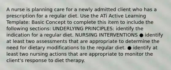 A nurse is planning care for a newly admitted client who has a prescription for a regular diet. Use the ATi Active Learning Template: Basic Concept to complete this item to include the following sections: UNDERLYING PRINCIPLES: identify the indication for a regular diet. NURSING INTERVENTIONS ● identify at least two assessments that are appropriate to determine the need for dietary modifications to the regular diet. ● identify at least two nursing actions that are appropriate to monitor the client's response to diet therapy.