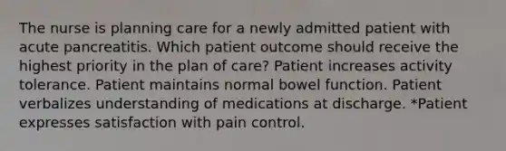 The nurse is planning care for a newly admitted patient with acute pancreatitis. Which patient outcome should receive the highest priority in the plan of care? Patient increases activity tolerance. Patient maintains normal bowel function. Patient verbalizes understanding of medications at discharge. *Patient expresses satisfaction with pain control.