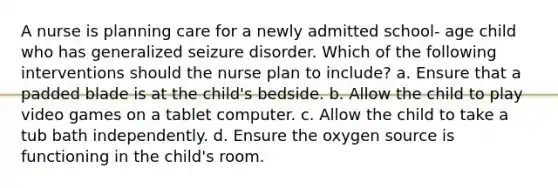 A nurse is planning care for a newly admitted school- age child who has generalized seizure disorder. Which of the following interventions should the nurse plan to include? a. Ensure that a padded blade is at the child's bedside. b. Allow the child to play video games on a tablet computer. c. Allow the child to take a tub bath independently. d. Ensure the oxygen source is functioning in the child's room.