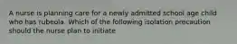 A nurse is planning care for a newly admitted school age child who has rubeola. Which of the following isolation precaution should the nurse plan to initiate