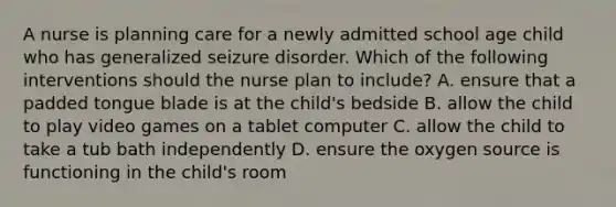 A nurse is planning care for a newly admitted school age child who has generalized seizure disorder. Which of the following interventions should the nurse plan to include? A. ensure that a padded tongue blade is at the child's bedside B. allow the child to play video games on a tablet computer C. allow the child to take a tub bath independently D. ensure the oxygen source is functioning in the child's room