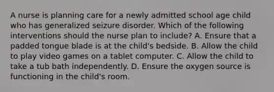 A nurse is planning care for a newly admitted school age child who has generalized seizure disorder. Which of the following interventions should the nurse plan to include? A. Ensure that a padded tongue blade is at the child's bedside. B. Allow the child to play video games on a tablet computer. C. Allow the child to take a tub bath independently. D. Ensure the oxygen source is functioning in the child's room.