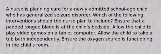 A nurse is planning care for a newly admitted school-age child who has generalized seizure disorder. Which of the following interventions should the nurse plan to include? Ensure that a padded tongue blade is at the child's bedside. Allow the child to play video games on a tablet computer. Allow the child to take a tub bath independently. Ensure the oxygen source is functioning in the child's room.