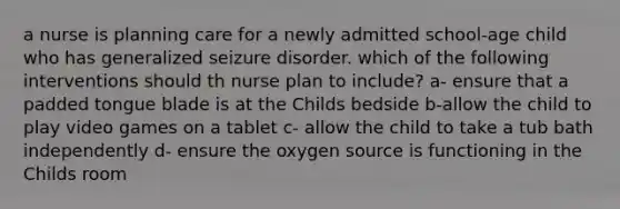 a nurse is planning care for a newly admitted school-age child who has generalized seizure disorder. which of the following interventions should th nurse plan to include? a- ensure that a padded tongue blade is at the Childs bedside b-allow the child to play video games on a tablet c- allow the child to take a tub bath independently d- ensure the oxygen source is functioning in the Childs room