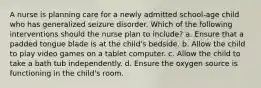 A nurse is planning care for a newly admitted school-age child who has generalized seizure disorder. Which of the following interventions should the nurse plan to include? a. Ensure that a padded tongue blade is at the child's bedside. b. Allow the child to play video games on a tablet computer. c. Allow the child to take a bath tub independently. d. Ensure the oxygen source is functioning in the child's room.