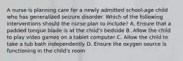 A nurse is planning care for a newly admitted school-age child who has generalized seizure disorder. Which of the following interventions should the nurse plan to include? A. Ensure that a padded tongue blade is at the child's bedside B. Allow the child to play video games on a tablet computer C. Allow the child to take a tub bath independently D. Ensure the oxygen source is functioning in the child's room