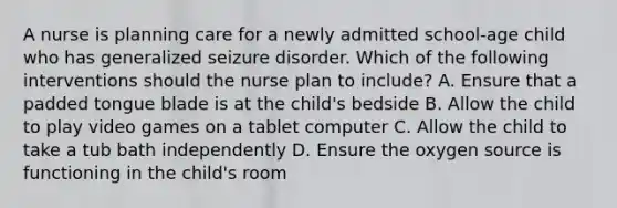 A nurse is planning care for a newly admitted school-age child who has generalized seizure disorder. Which of the following interventions should the nurse plan to include? A. Ensure that a padded tongue blade is at the child's bedside B. Allow the child to play video games on a tablet computer C. Allow the child to take a tub bath independently D. Ensure the oxygen source is functioning in the child's room