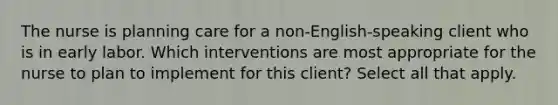 The nurse is planning care for a non-English-speaking client who is in early labor. Which interventions are most appropriate for the nurse to plan to implement for this client? Select all that apply.