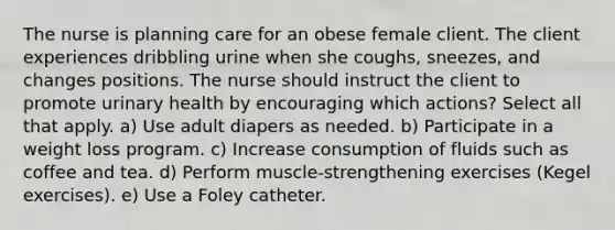 The nurse is planning care for an obese female client. The client experiences dribbling urine when she coughs, sneezes, and changes positions. The nurse should instruct the client to promote urinary health by encouraging which actions? Select all that apply. a) Use adult diapers as needed. b) Participate in a weight loss program. c) Increase consumption of fluids such as coffee and tea. d) Perform muscle-strengthening exercises (Kegel exercises). e) Use a Foley catheter.