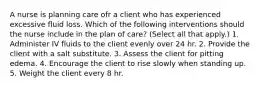 A nurse is planning care ofr a client who has experienced excessive fluid loss. Which of the following interventions should the nurse include in the plan of care? (Select all that apply.) 1. Administer IV fluids to the client evenly over 24 hr. 2. Provide the client with a salt substitute. 3. Assess the client for pitting edema. 4. Encourage the client to rise slowly when standing up. 5. Weight the client every 8 hr.