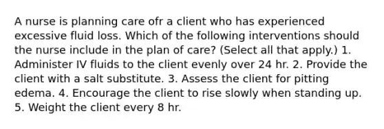 A nurse is planning care ofr a client who has experienced excessive fluid loss. Which of the following interventions should the nurse include in the plan of care? (Select all that apply.) 1. Administer IV fluids to the client evenly over 24 hr. 2. Provide the client with a salt substitute. 3. Assess the client for pitting edema. 4. Encourage the client to rise slowly when standing up. 5. Weight the client every 8 hr.