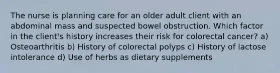 The nurse is planning care for an older adult client with an abdominal mass and suspected bowel obstruction. Which factor in the client's history increases their risk for colorectal cancer? a) Osteoarthritis b) History of colorectal polyps c) History of lactose intolerance d) Use of herbs as dietary supplements