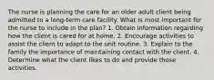 The nurse is planning the care for an older adult client being admitted to a long-term care facility. What is most important for the nurse to include in the plan? 1. Obtain information regarding how the client is cared for at home. 2. Encourage activities to assist the client to adapt to the unit routine. 3. Explain to the family the importance of maintaining contact with the client. 4. Determine what the client likes to do and provide those activities.