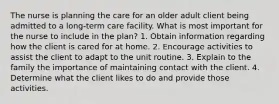 The nurse is planning the care for an older adult client being admitted to a long-term care facility. What is most important for the nurse to include in the plan? 1. Obtain information regarding how the client is cared for at home. 2. Encourage activities to assist the client to adapt to the unit routine. 3. Explain to the family the importance of maintaining contact with the client. 4. Determine what the client likes to do and provide those activities.