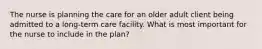 The nurse is planning the care for an older adult client being admitted to a long-term care facility. What is most important for the nurse to include in the plan?