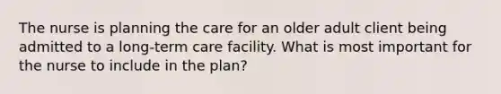 The nurse is planning the care for an older adult client being admitted to a long-term care facility. What is most important for the nurse to include in the plan?