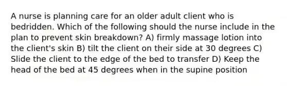 A nurse is planning care for an older adult client who is bedridden. Which of the following should the nurse include in the plan to prevent skin breakdown? A) firmly massage lotion into the client's skin B) tilt the client on their side at 30 degrees C) Slide the client to the edge of the bed to transfer D) Keep the head of the bed at 45 degrees when in the supine position