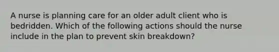 A nurse is planning care for an older adult client who is bedridden. Which of the following actions should the nurse include in the plan to prevent skin breakdown?