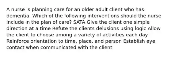 A nurse is planning care for an older adult client who has dementia. Which of the following interventions should the nurse include in the plan of care? SATA Give the client one simple direction at a time Refute the clients delusions using logic Allow the client to choose among a variety of activities each day Reinforce orientation to time, place, and person Establish eye contact when communicated with the client