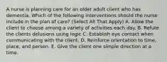 A nurse is planning care for an older adult client who has dementia. Which of the following interventions should the nurse include in the plan of care? (Select All That Apply) A. Allow the client to choose among a variety of activities each day. B. Refute the clients delusions using logic C. Establish eye contact when communicating with the client. D. Reinforce orientation to time, place, and person. E. Give the client one simple direction at a time.