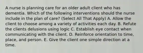 A nurse is planning care for an older adult client who has dementia. Which of the following interventions should the nurse include in the plan of care? (Select All That Apply) A. Allow the client to choose among a variety of activities each day. B. Refute the clients delusions using logic C. Establish eye contact when communicating with the client. D. Reinforce orientation to time, place, and person. E. Give the client one simple direction at a time.