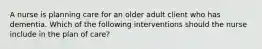 A nurse is planning care for an older adult client who has dementia. Which of the following interventions should the nurse include in the plan of care?