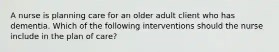 A nurse is planning care for an older adult client who has dementia. Which of the following interventions should the nurse include in the plan of care?