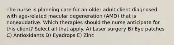 The nurse is planning care for an older adult client diagnosed with age-related macular degeneration (AMD) that is nonexudative. Which therapies should the nurse anticipate for this client? Select all that apply. A) Laser surgery B) Eye patches C) Antioxidants D) Eyedrops E) Zinc