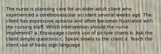 The nurse is planning care for an older adult client who experienced a cerebrovascular accident several weeks ago. The client has expressive aphasia and often becomes frustrated with the nursing staff. Which intervention should the nurse implement? a. Encourage clients use of picture charts b. Ask the client simple questions c. Speak slowly to the client d. Teach the client use of basic sign language