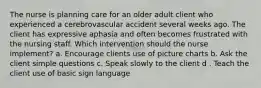 The nurse is planning care for an older adult client who experienced a cerebrovascular accident several weeks ago. The client has expressive aphasia and often becomes frustrated with the nursing staff. Which intervention should the nurse implement? a. Encourage clients use of picture charts b. Ask the client simple questions c. Speak slowly to the client d . Teach the client use of basic sign language