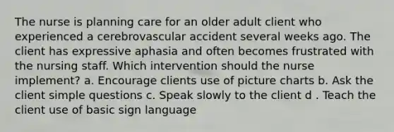 The nurse is planning care for an older adult client who experienced a cerebrovascular accident several weeks ago. The client has expressive aphasia and often becomes frustrated with the nursing staff. Which intervention should the nurse implement? a. Encourage clients use of picture charts b. Ask the client simple questions c. Speak slowly to the client d . Teach the client use of basic sign language