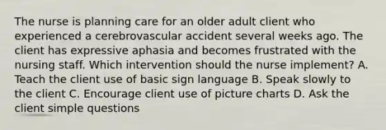 The nurse is planning care for an older adult client who experienced a cerebrovascular accident several weeks ago. The client has expressive aphasia and becomes frustrated with the nursing staff. Which intervention should the nurse implement? A. Teach the client use of basic sign language B. Speak slowly to the client C. Encourage client use of picture charts D. Ask the client simple questions