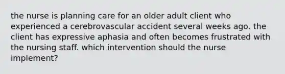 the nurse is planning care for an older adult client who experienced a cerebrovascular accident several weeks ago. the client has expressive aphasia and often becomes frustrated with the nursing staff. which intervention should the nurse implement?