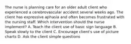 The nurse is planning care for an older adult client who experienced a cerebrovascular accident several weeks ago. The client has expressive aphasia and often becomes frustrated with the nursing staff. Which intervention should the nurse implement? A. Teach the client use of basic sign language B. Speak slowly to the client C. Encourage client's use of picture charts D. Ask the client simple questions