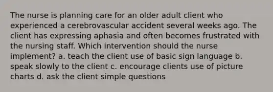 The nurse is planning care for an older adult client who experienced a cerebrovascular accident several weeks ago. The client has expressing aphasia and often becomes frustrated with the nursing staff. Which intervention should the nurse implement? a. teach the client use of basic sign language b. speak slowly to the client c. encourage clients use of picture charts d. ask the client simple questions