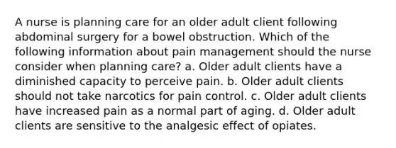 A nurse is planning care for an older adult client following abdominal surgery for a bowel obstruction. Which of the following information about pain management should the nurse consider when planning care? a. Older adult clients have a diminished capacity to perceive pain. b. Older adult clients should not take narcotics for pain control. c. Older adult clients have increased pain as a normal part of aging. d. Older adult clients are sensitive to the analgesic effect of opiates.