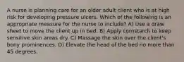 A nurse is planning care for an older adult client who is at high risk for developing pressure ulcers. Which of the following is an appropriate measure for the nurse to include? A) Use a draw sheet to move the client up in bed. B) Apply cornstarch to keep sensitive skin areas dry. C) Massage the skin over the client's bony prominences. D) Elevate the head of the bed no more than 45 degrees.