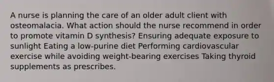 A nurse is planning the care of an older adult client with osteomalacia. What action should the nurse recommend in order to promote vitamin D synthesis? Ensuring adequate exposure to sunlight Eating a low-purine diet Performing cardiovascular exercise while avoiding weight-bearing exercises Taking thyroid supplements as prescribes.