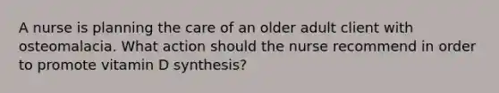 A nurse is planning the care of an older adult client with osteomalacia. What action should the nurse recommend in order to promote vitamin D synthesis?