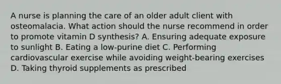 A nurse is planning the care of an older adult client with osteomalacia. What action should the nurse recommend in order to promote vitamin D synthesis? A. Ensuring adequate exposure to sunlight B. Eating a low-purine diet C. Performing cardiovascular exercise while avoiding weight-bearing exercises D. Taking thyroid supplements as prescribed