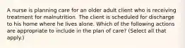 A nurse is planning care for an older adult client who is receiving treatment for malnutrition. The client is scheduled for discharge to his home where he lives alone. Which of the following actions are appropriate to include in the plan of care? (Select all that apply.)