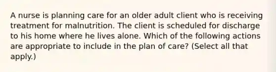 A nurse is planning care for an older adult client who is receiving treatment for malnutrition. The client is scheduled for discharge to his home where he lives alone. Which of the following actions are appropriate to include in the plan of care? (Select all that apply.)