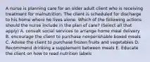 A nurse is planning care for an older adult client who is receiving treatment for malnutrition. The client is scheduled for discharge to his home where he lives alone. Which of the following actions should the nurse include in the plan of care? (Select all that apply) A. consult social services to arrange home meal delivery B. encourage the client to purchase nonperishable boxed meals C. Advise the client to purchase frozen fruits and vegetables D. Recommend drinking a supplement between meals E. Educate the client on how to read nutrition labels