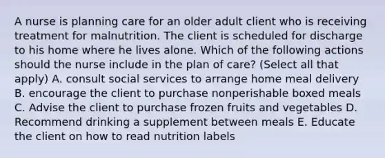 A nurse is planning care for an older adult client who is receiving treatment for malnutrition. The client is scheduled for discharge to his home where he lives alone. Which of the following actions should the nurse include in the plan of care? (Select all that apply) A. consult social services to arrange home meal delivery B. encourage the client to purchase nonperishable boxed meals C. Advise the client to purchase frozen fruits and vegetables D. Recommend drinking a supplement between meals E. Educate the client on how to read nutrition labels