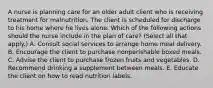 A nurse is planning care for an older adult client who is receiving treatment for malnutrition. The client is scheduled for discharge to his home where he lives alone. Which of the following actions should the nurse include in the plan of care? (Select all that apply.) A. Consult social services to arrange home meal delivery. B. Encourage the client to purchase nonperishable boxed meals. C. Advise the client to purchase frozen fruits and vegetables. D. Recommend drinking a supplement between meals. E. Educate the client on how to read nutrition labels.